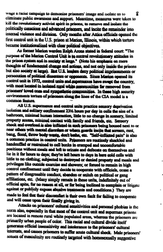 Wage & racist campaign 10 demonize prisoners’ image and isolaicus 0 § climinate public awarencss and suppart. Meantime, moasures were taken lo internal violenco snd divisioa. Ouly monihs after Atica officials opencd the first control unit in the U.S. prison at Marion, llinois, within which torture ‘As former Marion warden Ralph Asoas stated in fodersl cout: "The purpose of the Marioa Control Uit i ta control revelutionary attitudes in the prison system ed in society # lacge.* (Note his emphasis on mere thoughts of fundacouial changs nd actios, snd na oaly iaside the prisons ‘but also socicty t arge). But U.S. leaers deny political imprisoaments or persecution of political dissenters or oppenents. Since Masion opeoed its ‘control uait i 1972, control units snd guponmaxes have swept the country, ‘with most located in isolated rugal whife pemmanitiss far removed from prisoners’loved anes end syompethetio pomynmnisica. In thess high security avironments tortuen of priscnens aloag (e lines of the CIA model i o common fesgure. = All USS. supermaxcs snd cootrol units practice seasory deprivation isolation snd solitary confinement 23V bowss per day in cells the size of bathroom, misimal human intoeaction, litte t0 1o changs in scenery, limited ‘property acoess, minimal ceatact with fumily and friends, ec. Sensory shook and overloed ia alse inflictod in mach prisoners being boused next (o or near othors with maotal disordens o wheca, guards incite that scream, cant, bang, flood, throw body waetg, doa’t batha, etc. “Self-inflictad pain® is aiso common practice in coatrol unit. Priaaners are rautinoly shackled and ‘handcuffd or resiraind to cel bunks in cramped and wocomfortable pasitions without soeals wnd loft 0 wrinate snd defocate o themseives and lie in it for bours t days; they re left hours to days in bere cold colls with litte to 00 clothing; subjected to destroyed or denied propesty snd meals and privileges like outside exercisc snd showers; or forved to remain in high ‘control coufinement wnti they decida ta cooperate with officials, cease o pattem of disagressblo conduct, sbandon or snitch aa political of gang affilistions, etc. (Many simply remain i these units, indefinitely out of official spite, for 0o remsan et ul, o for being inclined to complain or liigatc ‘against or publicly exposs sbusive tresiments and conditions.) They tre ‘made to foel that thoi discomfart s their own fult o failing to cooperate and will cease upon their finally giving in. Attacks on prisoners’ cultucal sensitivitics and personal phobiss is the o also, espocially in that most of the control unit and supermax prisons are located in remote rural white populated aress, whereas the prisoners arc primarily urben people of color. This racial and culturel divide itself ‘generates official insensitivity and intolerance o the prisooers’ cultural intcrests, and causes prisoners to suffer acute culural shock. Male prisoners’ scmses of masculinity arc routinely targeted with homosexually suggestive